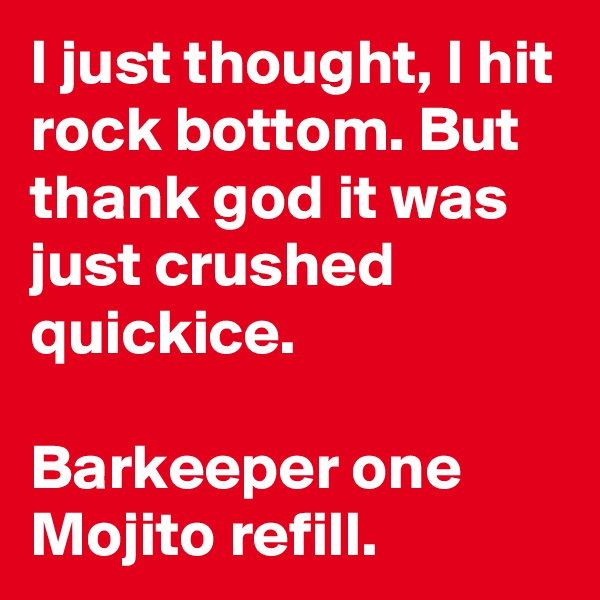 I just thought, I hit rock bottom. But thank god it was just crushed quickice. 

Barkeeper one Mojito refill.
