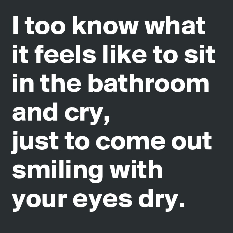 I too know what it feels like to sit in the bathroom and cry,
just to come out smiling with your eyes dry.
