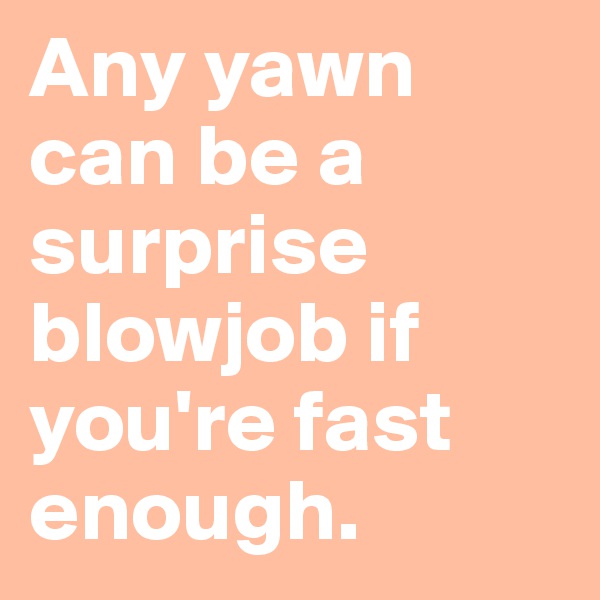 Any yawn can be a surprise blowjob if you're fast enough.