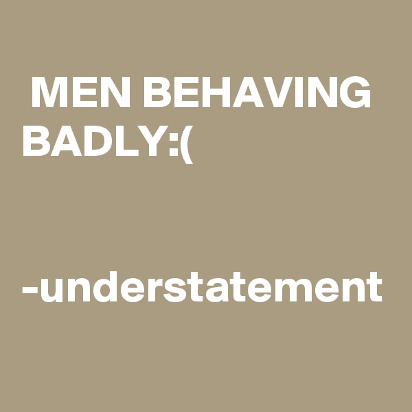 
 MEN BEHAVING BADLY:(


-understatement