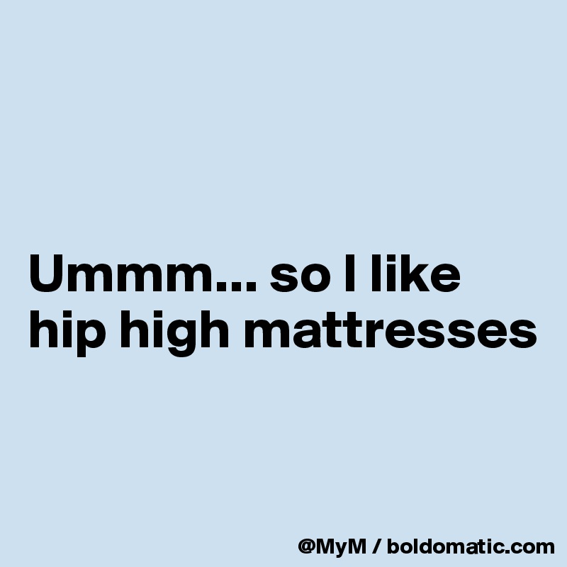 



Ummm... so I like hip high mattresses


