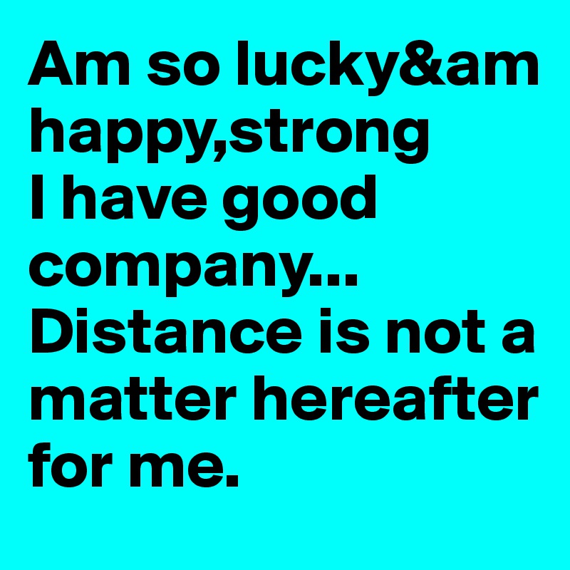 Am so lucky&am
happy,strong
I have good company...
Distance is not a matter hereafter for me.