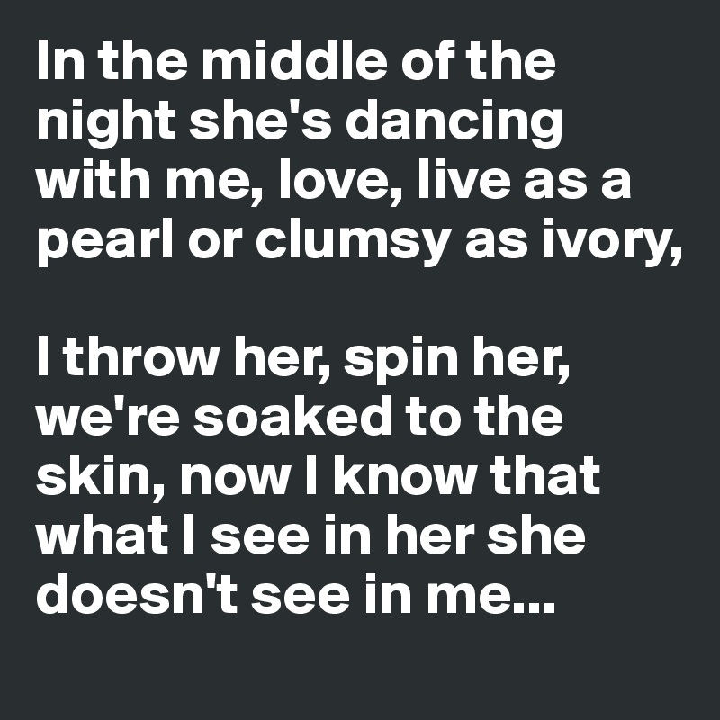 In the middle of the night she's dancing with me, love, live as a pearl or clumsy as ivory,

I throw her, spin her, we're soaked to the skin, now I know that what I see in her she doesn't see in me...