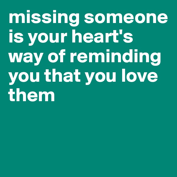 missing someone is your heart's way of reminding you that you love them


