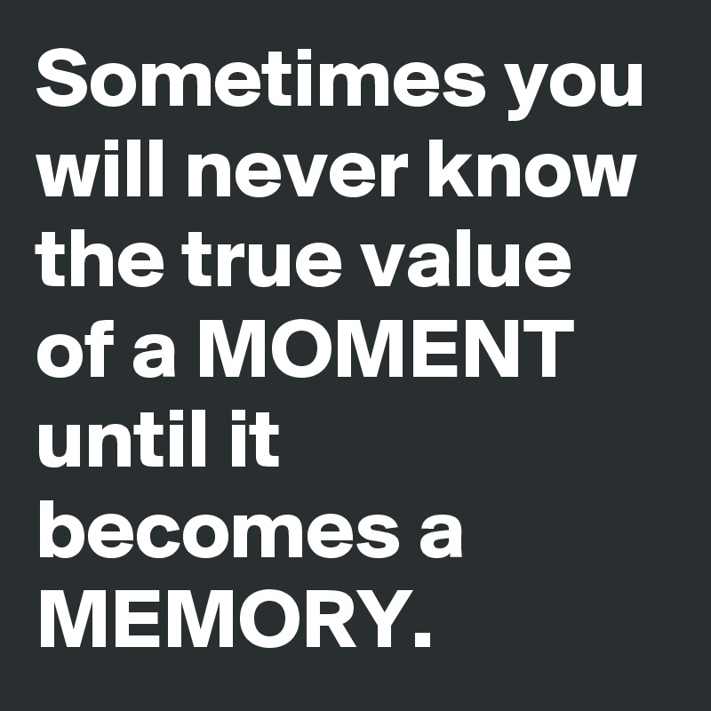 Sometimes you will never know the true value of a MOMENT until it becomes a MEMORY.