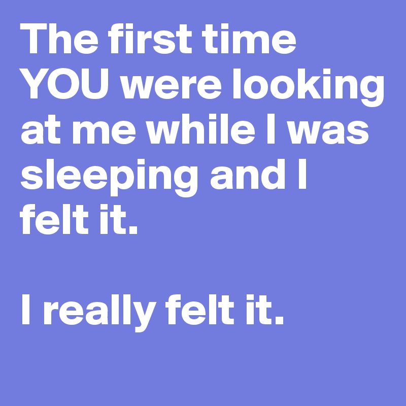The first time YOU were looking at me while I was sleeping and I felt it. 

I really felt it. 