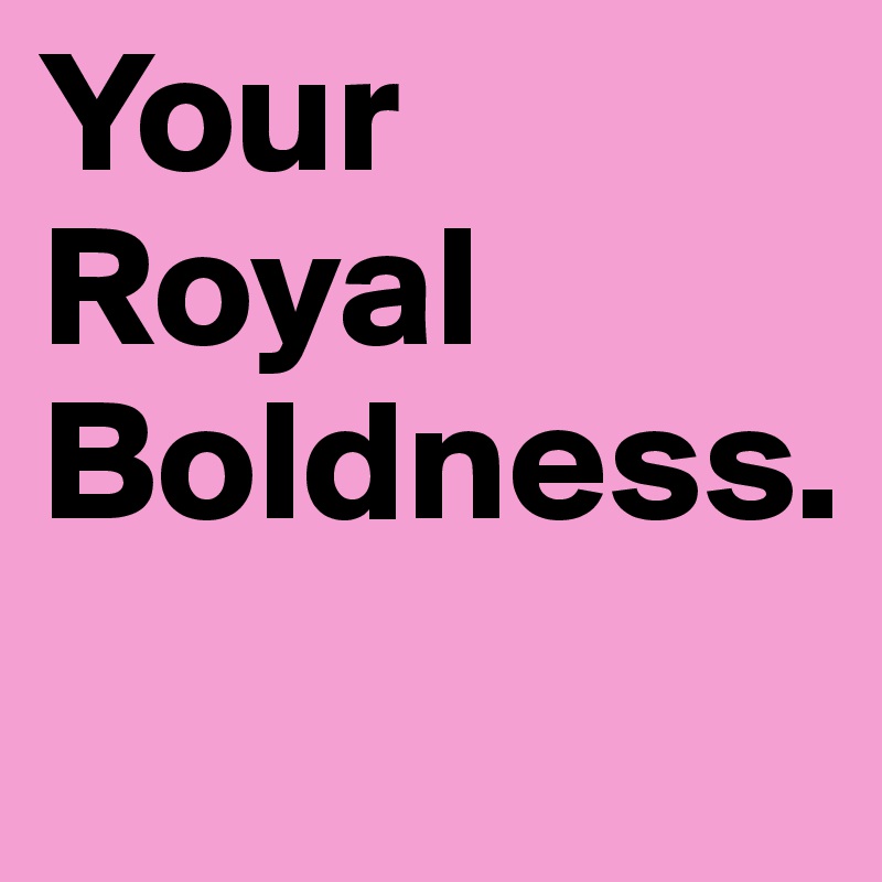 Your Royal Boldness.
