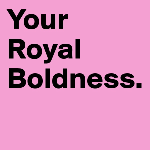 Your Royal Boldness.
