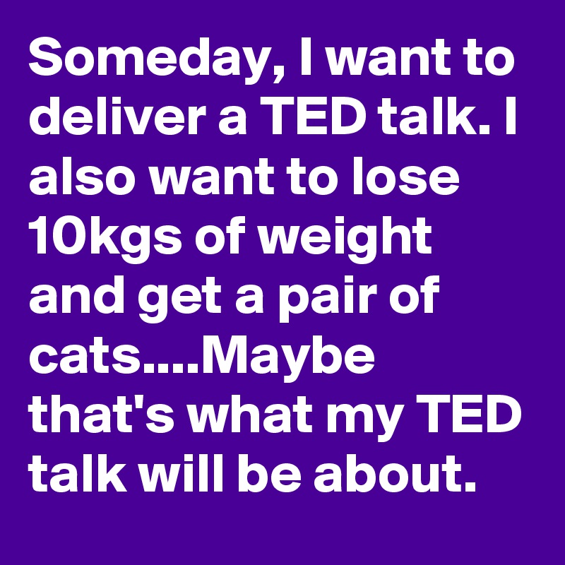Someday, I want to deliver a TED talk. I also want to lose 10kgs of weight and get a pair of cats....Maybe that's what my TED talk will be about.