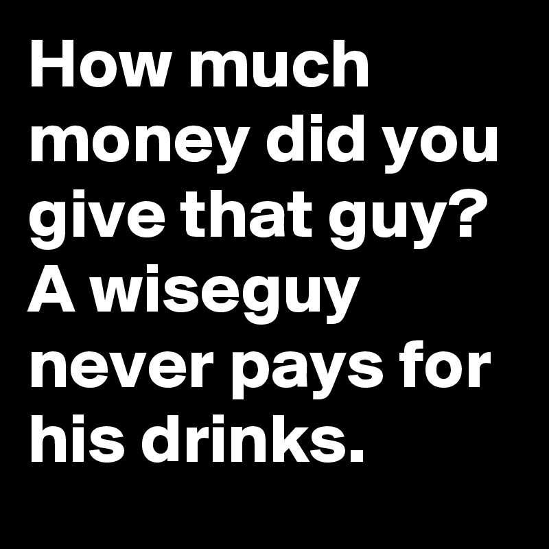 How much money did you give that guy? A wiseguy never pays for his drinks.