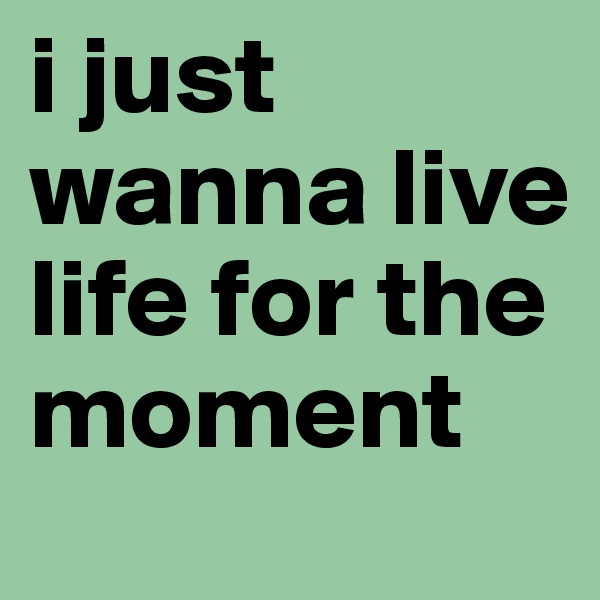 i just wanna live
life for the moment 