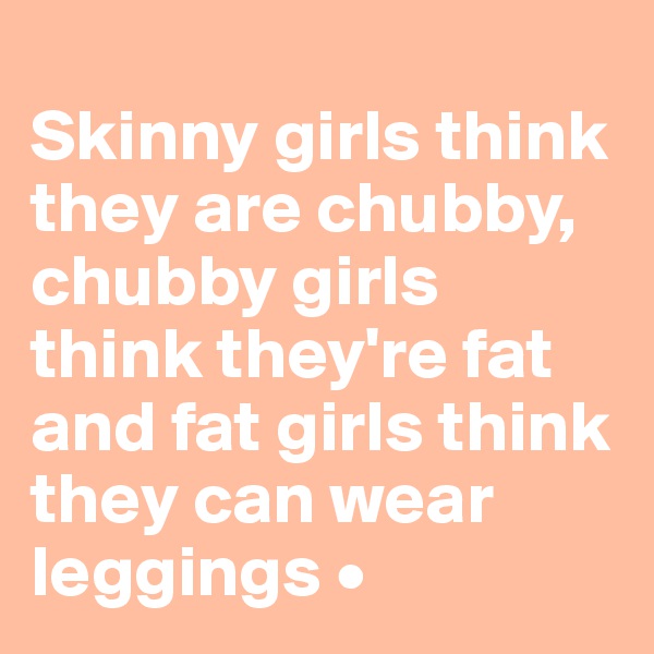 
Skinny girls think they are chubby,
chubby girls think they're fat 
and fat girls think they can wear leggings •