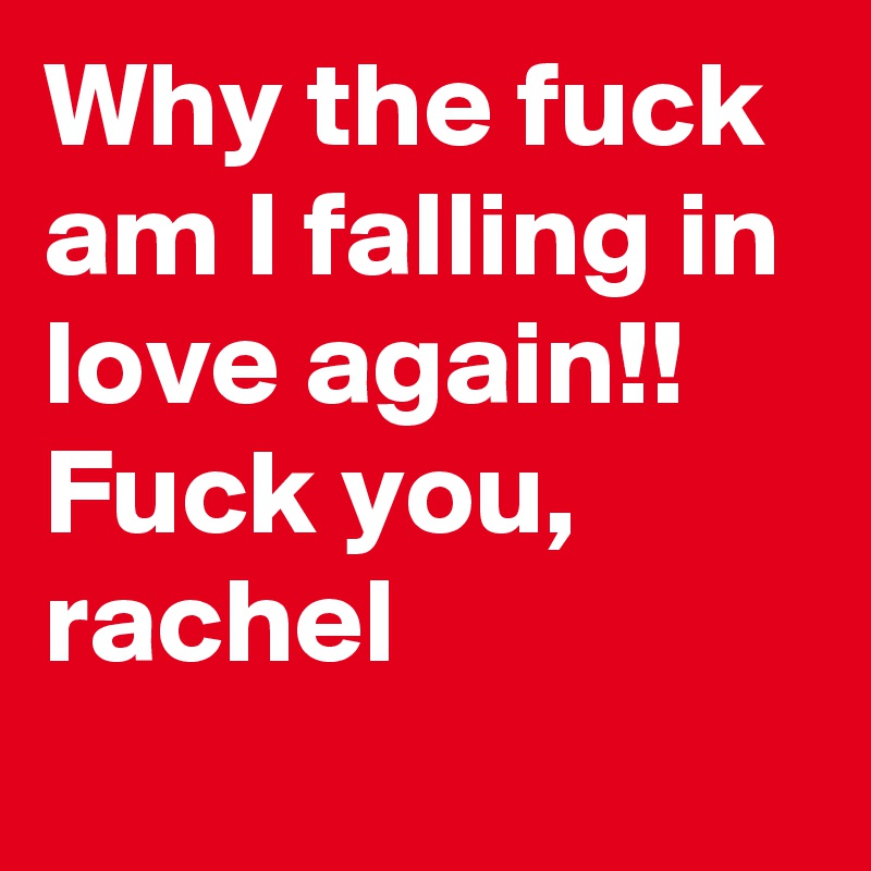 Why the fuck am I falling in love again!! Fuck you, rachel