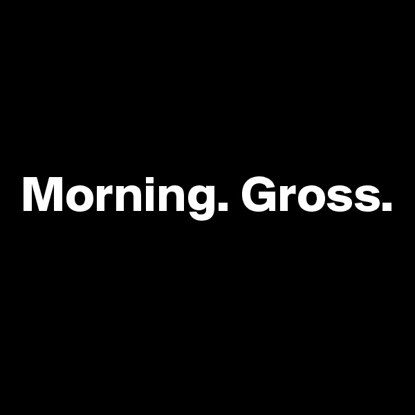 


Morning. Gross.


