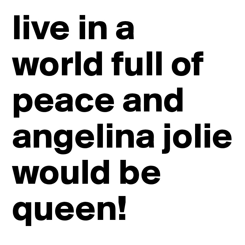 live in a world full of peace and angelina jolie would be queen!
