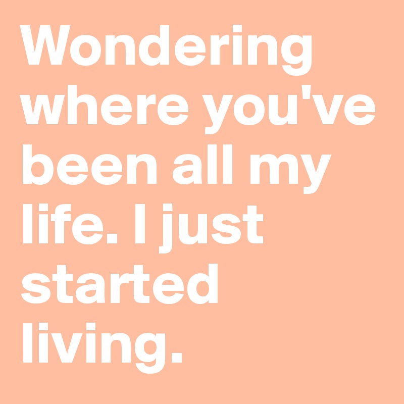 Wondering where you've been all my life. I just started living.