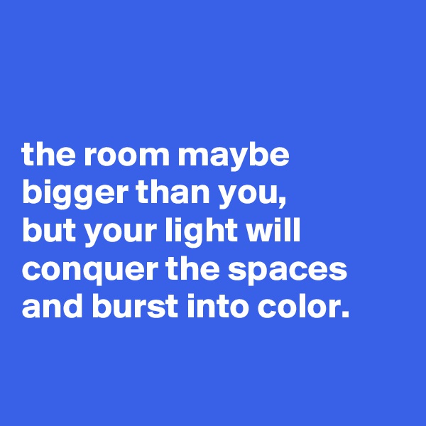 


the room maybe bigger than you,
but your light will conquer the spaces and burst into color.

