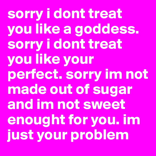 sorry i dont treat you like a goddess. sorry i dont treat you like your perfect. sorry im not made out of sugar and im not sweet enought for you. im just your problem 