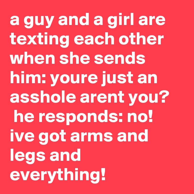 a guy and a girl are texting each other when she sends him: youre just an asshole arent you?    he responds: no! ive got arms and legs and everything!