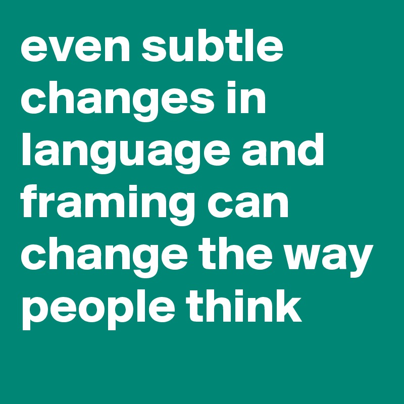 even subtle changes in language and framing can change the way people think 