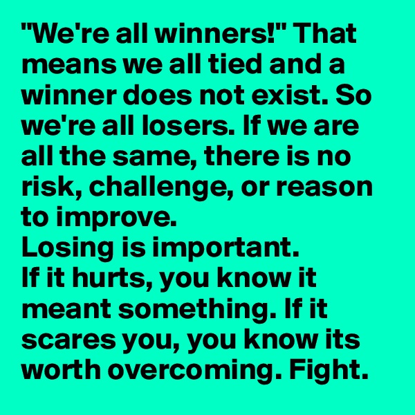 "We're all winners!" That means we all tied and a winner does not exist. So we're all losers. If we are all the same, there is no risk, challenge, or reason to improve. 
Losing is important. 
If it hurts, you know it meant something. If it scares you, you know its worth overcoming. Fight. 