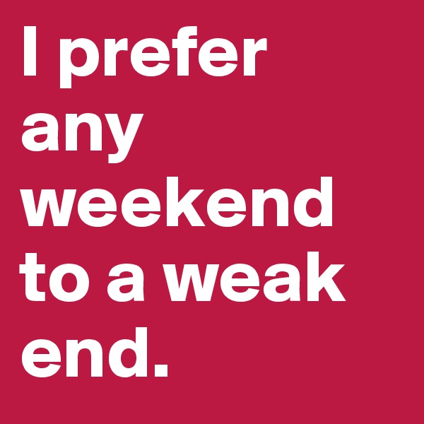 I prefer any weekend to a weak end.