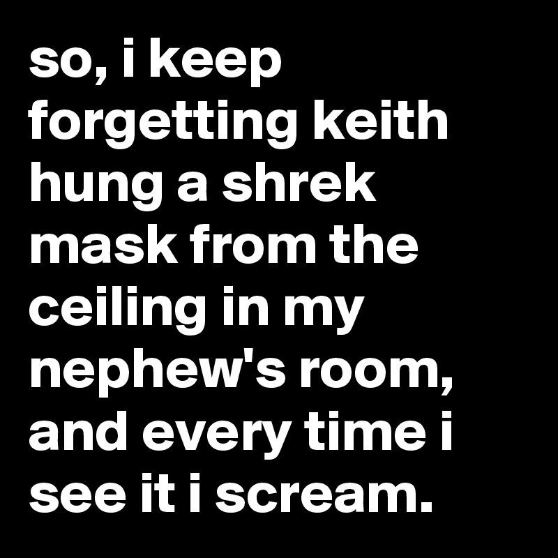 so, i keep forgetting keith hung a shrek mask from the ceiling in my nephew's room, and every time i see it i scream.