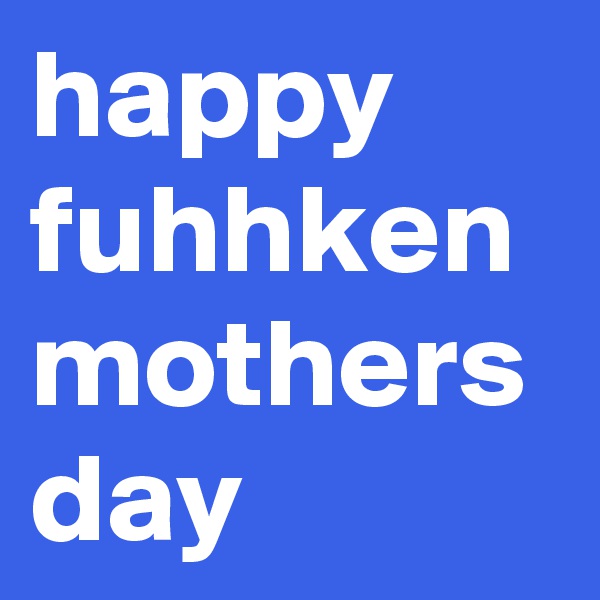 happy fuhhken mothers day