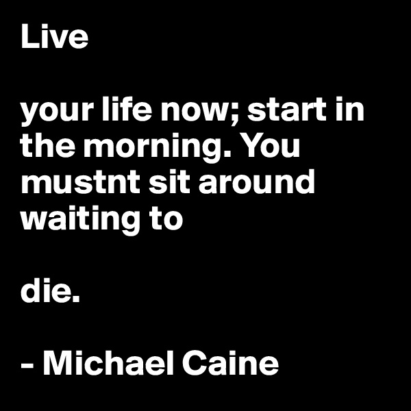 Live

your life now; start in the morning. You mustnt sit around waiting to

die.

- Michael Caine