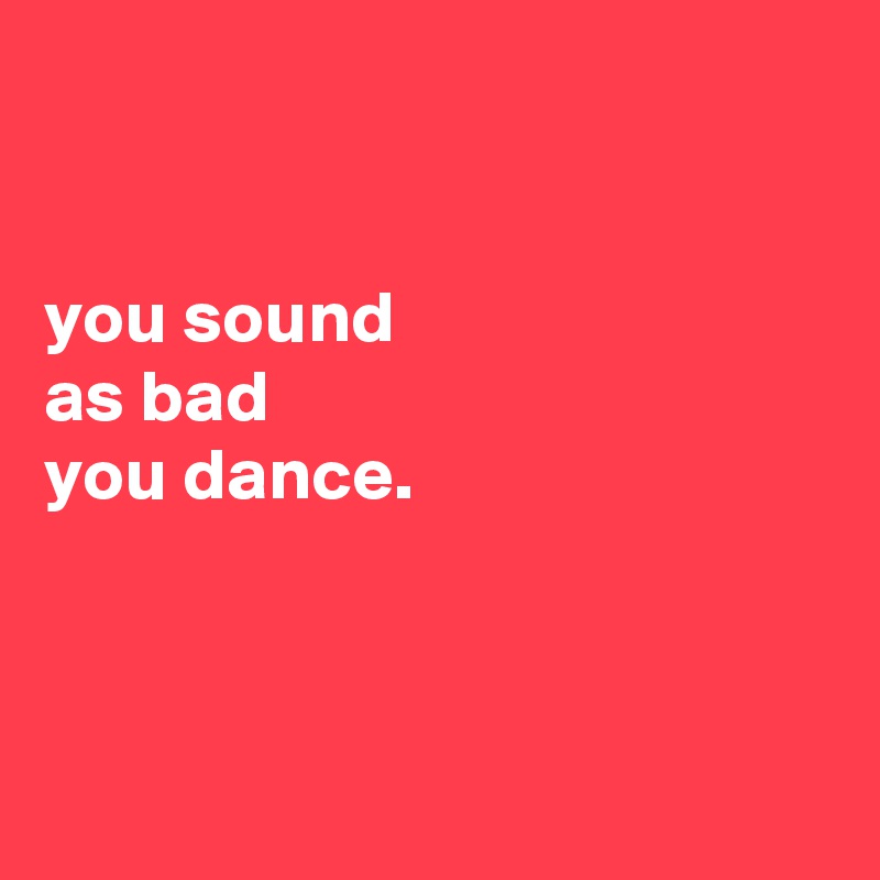 


you sound
as bad
you dance.



