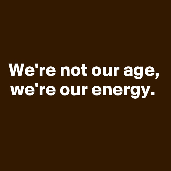 

We're not our age, we're our energy. 


