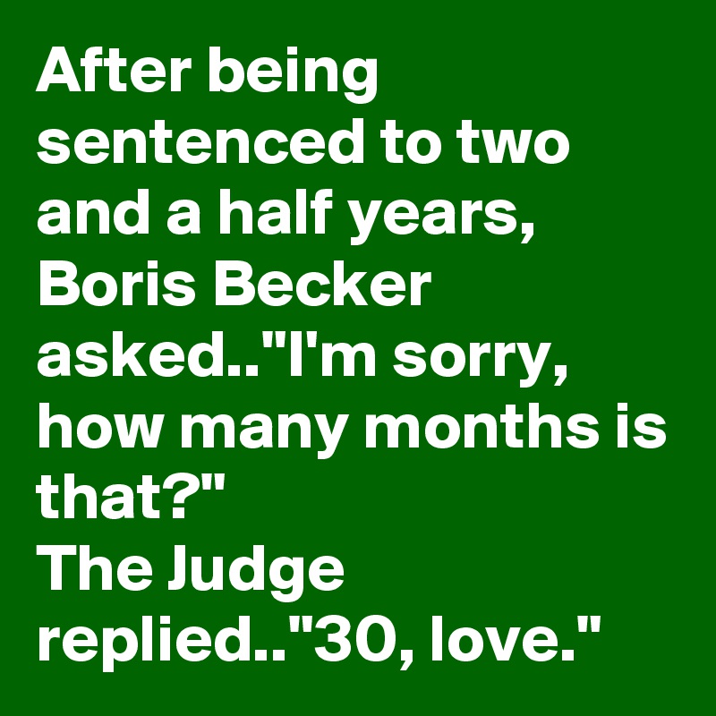 After being sentenced to two and a half years, Boris Becker asked.."I'm sorry, how many months is that?"
The Judge replied.."30, love."