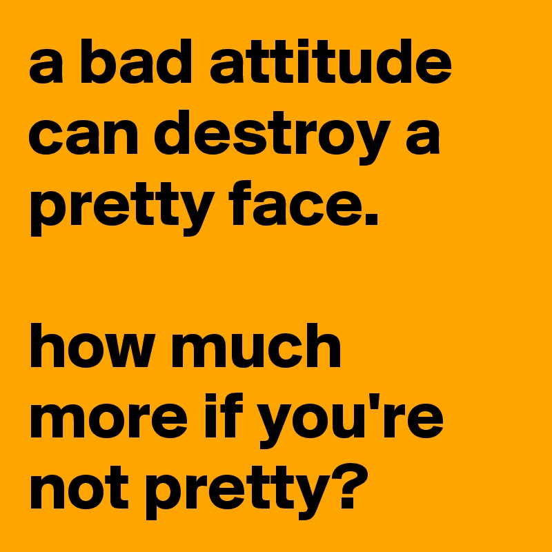 a bad attitude can destroy a pretty face.

how much more if you're not pretty?