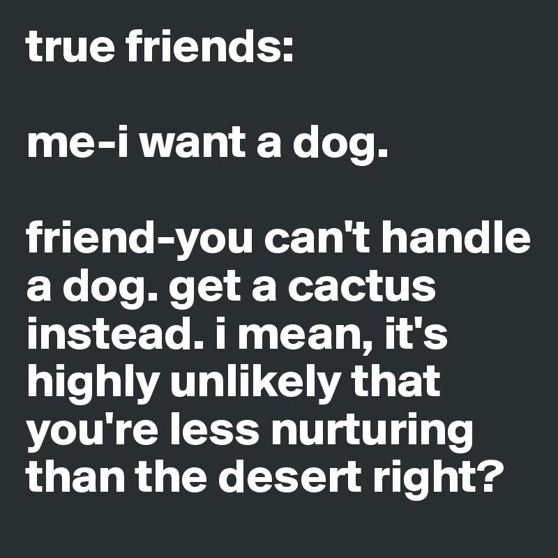 true friends: 

me-i want a dog. 

friend-you can't handle a dog. get a cactus instead. i mean, it's highly unlikely that you're less nurturing than the desert right?