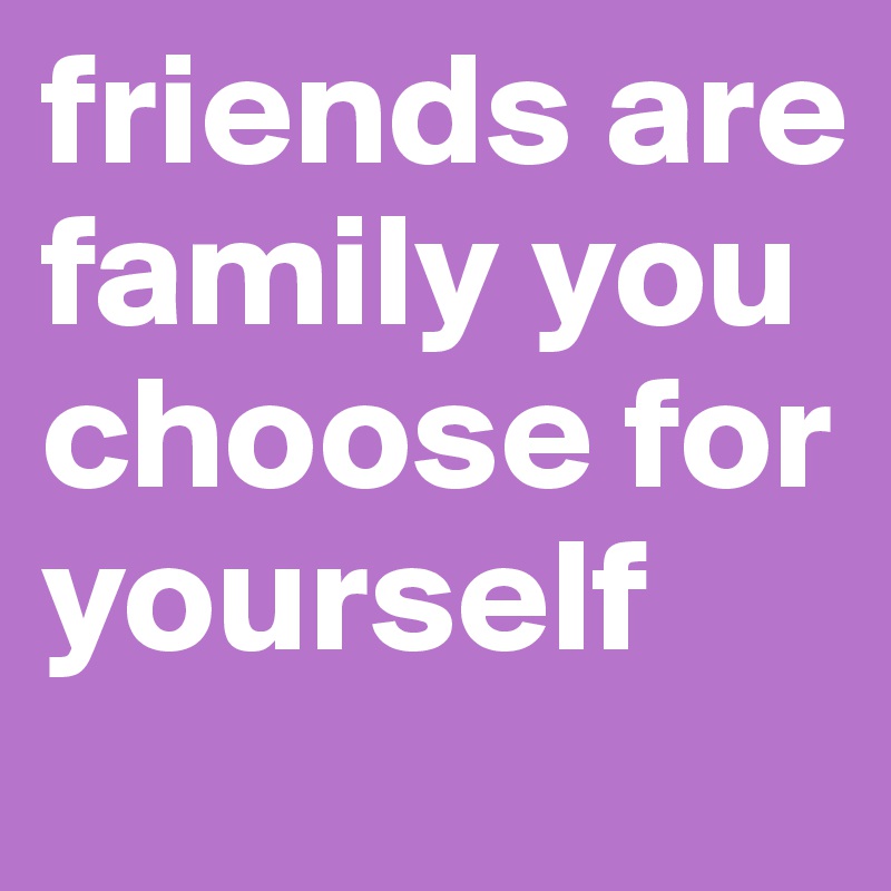 friends are family you choose for yourself