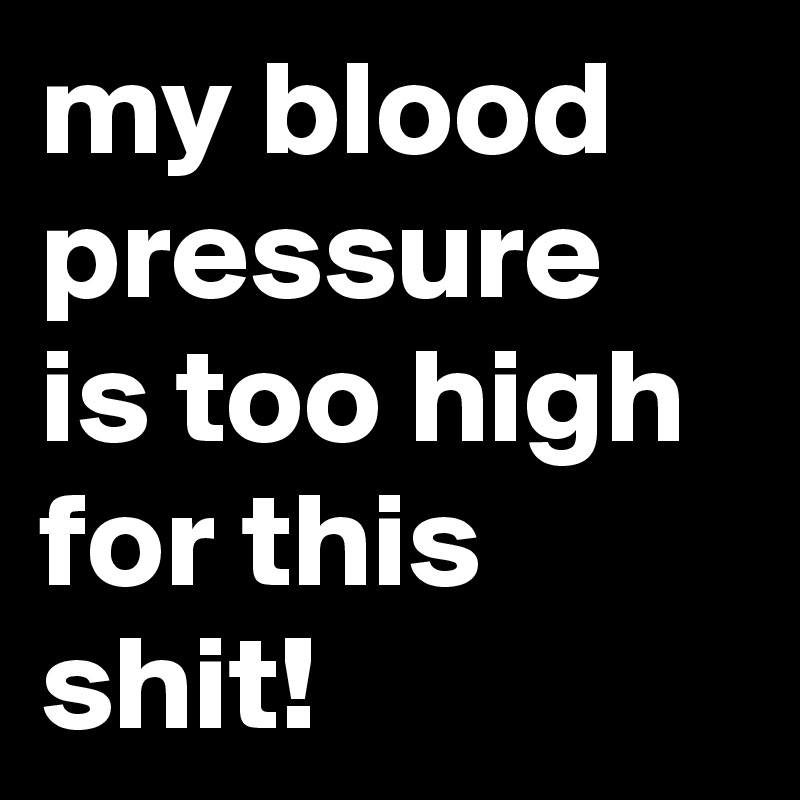 my blood pressure is too high for this shit!