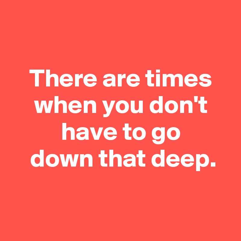 

 There are times
 when you don't
 have to go
  down that deep.

