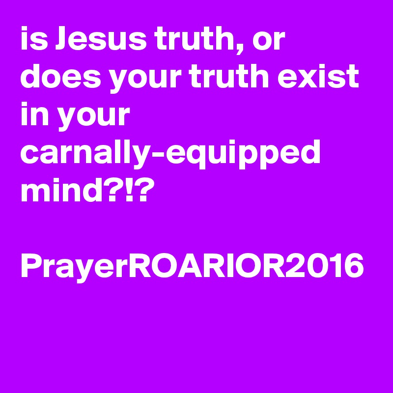 is Jesus truth, or does your truth exist in your carnally-equipped mind?!?

PrayerROARIOR2016