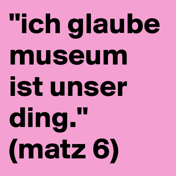 ''ich glaube museum ist unser ding.''
(matz 6)