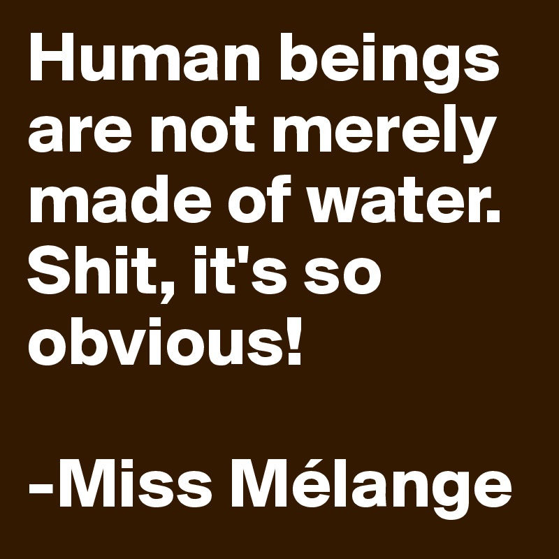 Human beings are not merely made of water. 
Shit, it's so obvious! 

-Miss Mélange