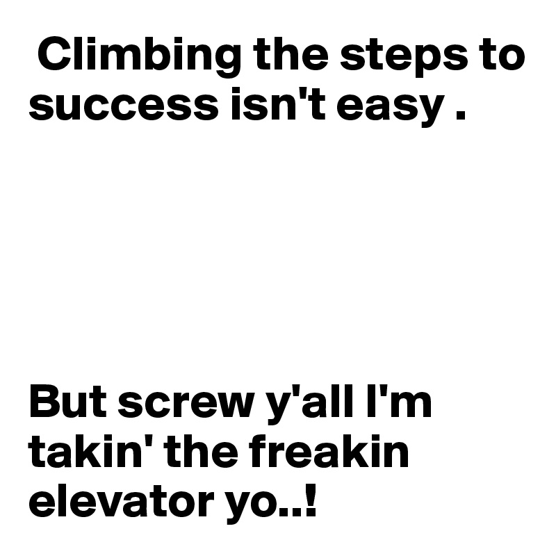  Climbing the steps to success isn't easy .





But screw y'all I'm takin' the freakin elevator yo..!