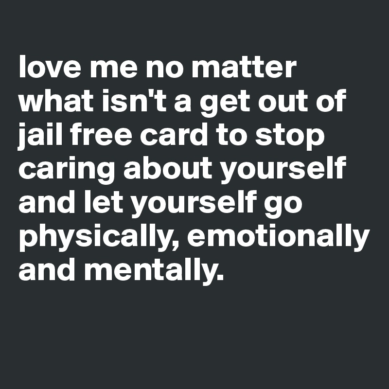 
love me no matter what isn't a get out of jail free card to stop caring about yourself and let yourself go physically, emotionally and mentally. 


