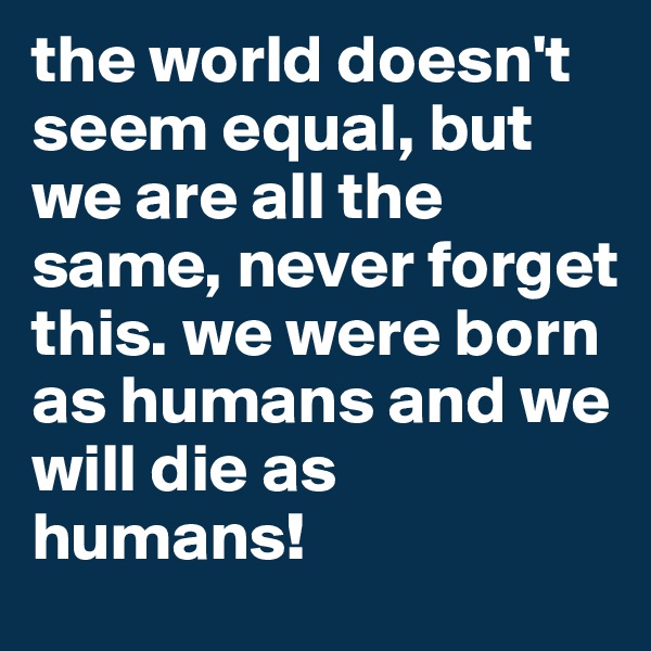 the world doesn't seem equal, but we are all the same, never forget this. we were born as humans and we will die as humans!