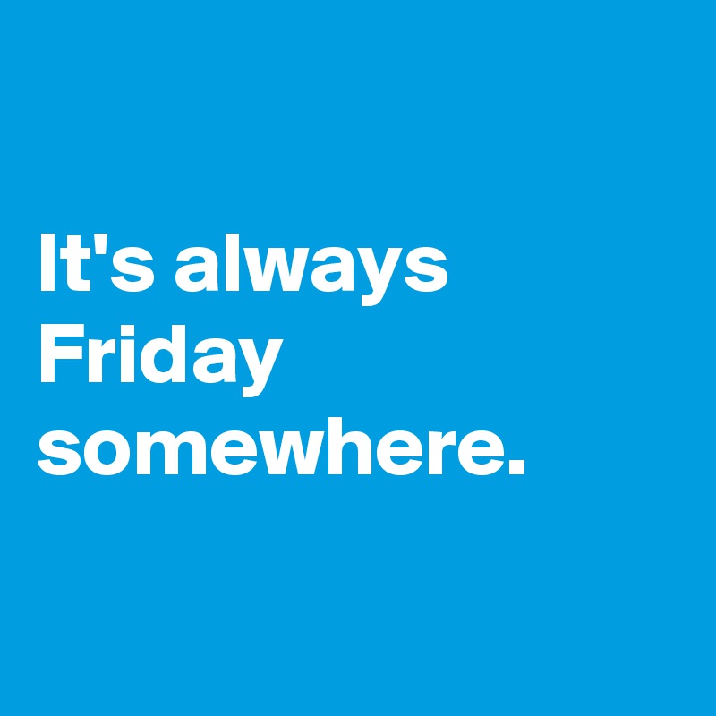 

It's always Friday somewhere.

