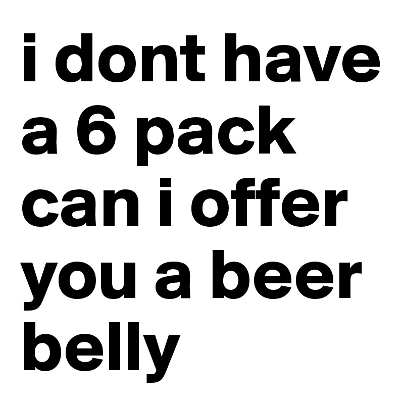 i dont have a 6 pack
can i offer you a beer belly