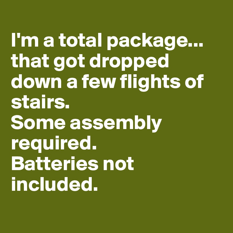 
I'm a total package...
that got dropped down a few flights of stairs. 
Some assembly required. 
Batteries not included.
