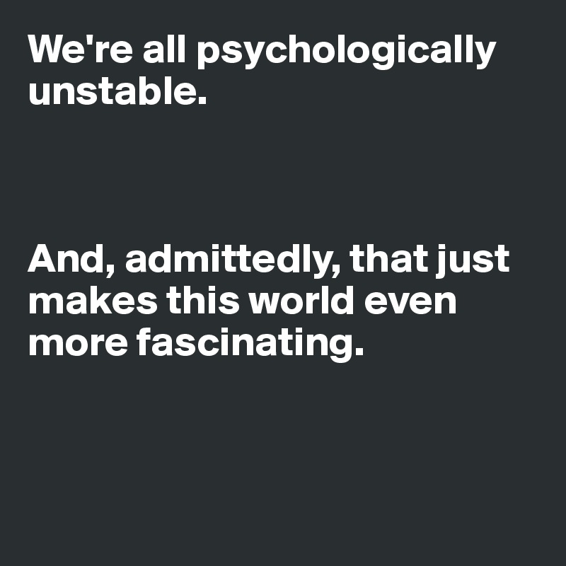 We're all psychologically 
unstable. 



And, admittedly, that just makes this world even more fascinating. 



