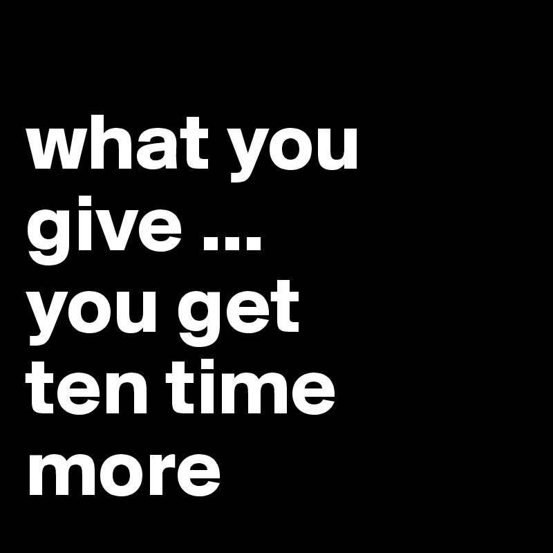 
what you give ...
you get 
ten time more