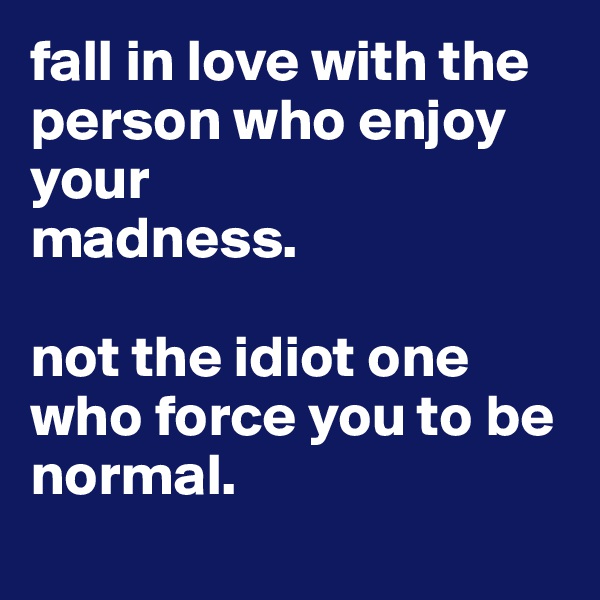fall in love with the person who enjoy your
madness.

not the idiot one who force you to be normal.
