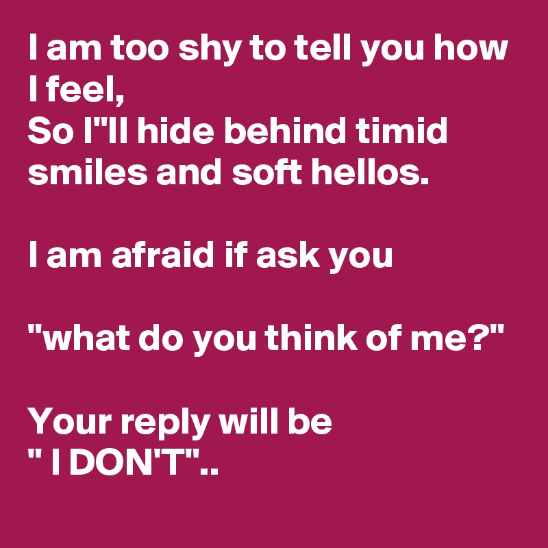 I am too shy to tell you how I feel,
So I"ll hide behind timid smiles and soft hellos.

I am afraid if ask you 

"what do you think of me?"

Your reply will be
" I DON'T"..